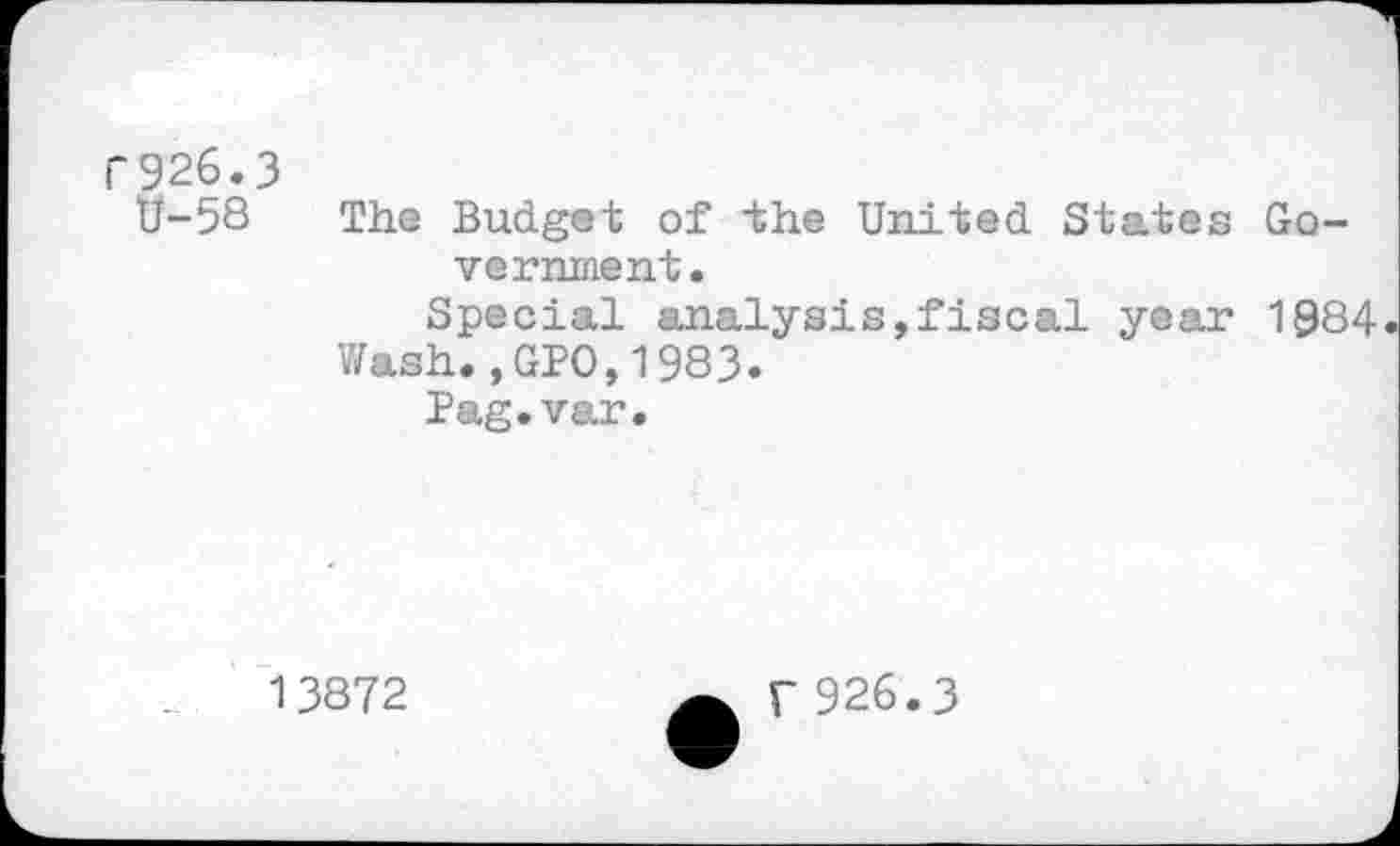 ﻿r926.3
tf-58 The Budget of the United States Government.
Special analysis,fiscal year 1084
Wash.,GPO,1983.
Pag.var.
13872
f926.3